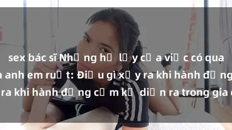 sex bác sĩ Những hệ lụy của việc có quan hệ tình dục giữa anh em ruột: Điều gì xảy ra khi hành động cấm kỵ diễn ra trong gia đình?