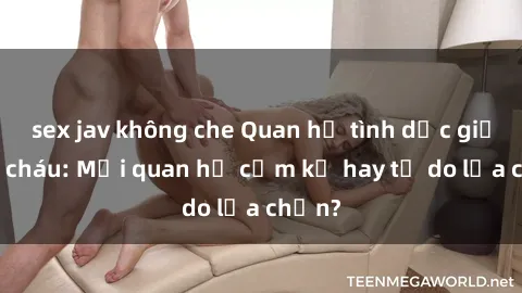 sex jav không che Quan hệ tình dục giữa ông cháu: Mối quan hệ cấm kỵ hay tự do lựa chọn?