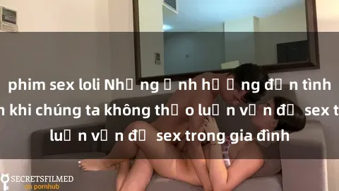 phim sex loli Những ảnh hưởng đến tình cảm gia đình khi chúng ta không thảo luận vấn đề sex trong gia đình