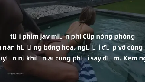 tải phim jav miễn phí Clip nóng phòng tắm: Hít thở nồng nàn hương bông hoa, người đẹp vô cùng gợi cảm và quyến rũ khiến ai cũng phải say đắm. Xem ngay để trải nghiệm điều đặc biệt!