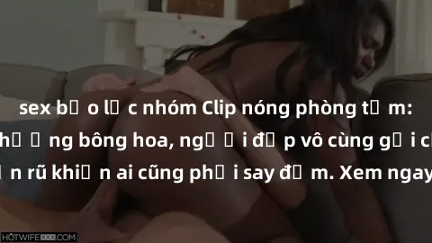 sex bạo lực nhóm Clip nóng phòng tắm: Hít thở nồng nàn hương bông hoa, người đẹp vô cùng gợi cảm và quyến rũ khiến ai cũng phải say đắm. Xem ngay để trải nghiệm điều đặc biệt!