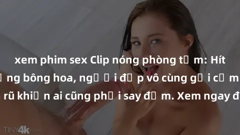 xem phim sex Clip nóng phòng tắm: Hít thở nồng nàn hương bông hoa, người đẹp vô cùng gợi cảm và quyến rũ khiến ai cũng phải say đắm. Xem ngay để trải nghiệm điều đặc biệt!