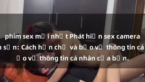 phim sex mới nhất Phát hiện sex camera ẩn trong khách sạn: Cách hạn chế và bảo vệ thông tin cá nhân của bạn.