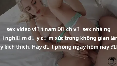 sex video việt nam Dịch vụ sex nhà nghỉ đẳng cấp: Trải nghiệm đầy cảm xúc trong không gian lãng mạn, đầy kích thích. Hãy đặt phòng ngay hôm nay để thỏa mãn khát khao của bạn!