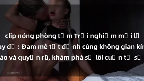 clip nóng phòng tắm Trải nghiệm mới lạ với sex phòng thay đồ: Đam mê tột đỉnh cùng không gian kín đáo và quyến rũ, khám phá sự lôi cuốn từ sự hấp dẫn của nơi này.