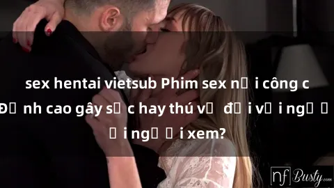 sex hentai vietsub Phim sex nơi công cộng: Đỉnh cao gây sốc hay thú vị đối với người xem?