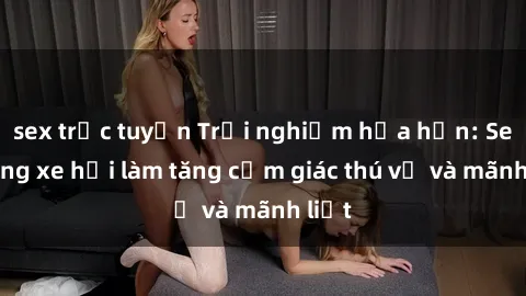 sex trực tuyến Trải nghiệm hứa hẹn: Sex trong xe hơi làm tăng cảm giác thú vị và mãnh liệt