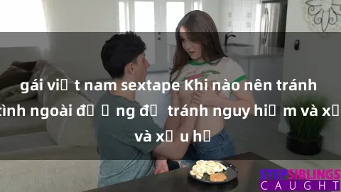 gái việt nam sextape Khi nào nên tránh làm tình ngoài đường để tránh nguy hiểm và xấu hổ