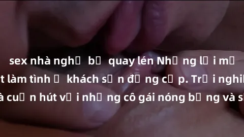 sex nhà nghỉ bị quay lén Những lời mời bí mật: Gái Việt làm tình ở khách sạn đẳng cấp. Trải nghiệm độc đáo và cuốn hút với những cô gái nóng bỏng và sẵn lòng thỏa mãn mọi nhu cầu của bạn.