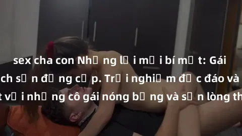 sex cha con Những lời mời bí mật: Gái Việt làm tình ở khách sạn đẳng cấp. Trải nghiệm độc đáo và cuốn hút với những cô gái nóng bỏng và sẵn lòng thỏa mãn mọi nhu cầu của bạn.