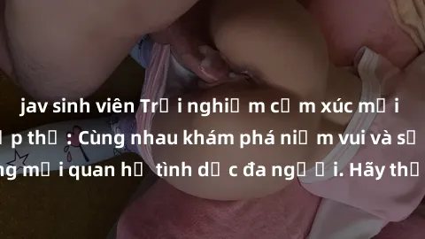 jav sinh viên Trải nghiệm cảm xúc mới mẻ với làm tình tập thể: Cùng nhau khám phá niềm vui và sự mãnh liệt trong mối quan hệ tình dục đa người. Hãy thử ngay để biết cảm giác thú vị này!