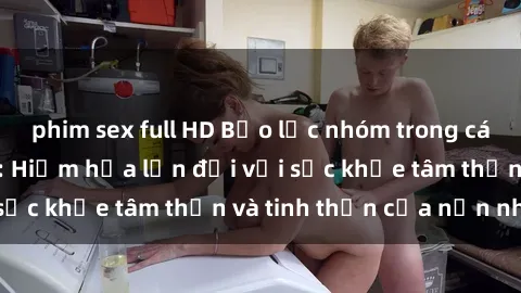 phim sex full HD Bạo lực nhóm trong các hành vi tình dục: Hiểm họa lớn đối với sức khỏe tâm thần và tinh thần của nạn nhân.