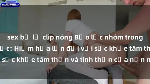 sex bị lộ clip nóng Bạo lực nhóm trong các hành vi tình dục: Hiểm họa lớn đối với sức khỏe tâm thần và tinh thần của nạn nhân.