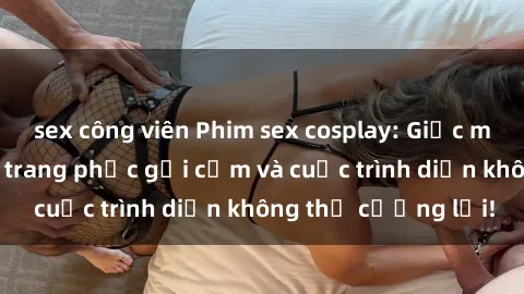 sex công viên Phim sex cosplay: Giấc mơ  cùng những bộ trang phục gợi cảm và cuộc trình diễn không thể cưỡng lại!