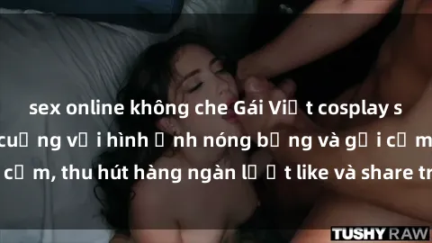 sex online không che Gái Việt cosplay sexy khiến fan phát cuồng với hình ảnh nóng bỏng và gợi cảm, thu hút hàng ngàn lượt like và share trên mạng xã hội.