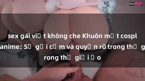 sex gái việt không che Khuôn mặt cosplay sex anime: Sự gợi cảm và quyến rũ trong thế giới ảo