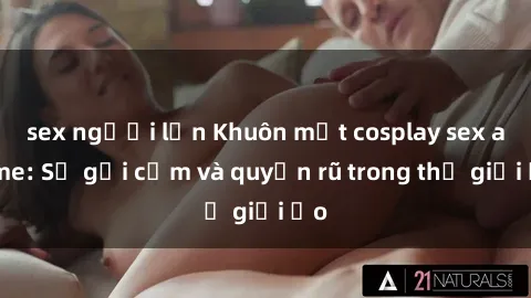 sex người lớn Khuôn mặt cosplay sex anime: Sự gợi cảm và quyến rũ trong thế giới ảo