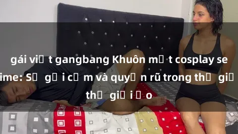 gái việt gangbang Khuôn mặt cosplay sex anime: Sự gợi cảm và quyến rũ trong thế giới ảo