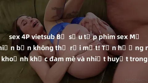 sex 4P vietsub Bộ sưu tập phim sex Mỹ hot nhất năm nay khiến bạn không thể rời mắt! Tận hưởng những khoảnh khắc đam mê và nhiệt huyết trong các tác phẩm nóng bỏng này!