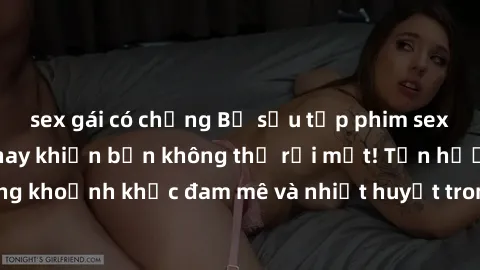 sex gái có chồng Bộ sưu tập phim sex Mỹ hot nhất năm nay khiến bạn không thể rời mắt! Tận hưởng những khoảnh khắc đam mê và nhiệt huyết trong các tác phẩm nóng bỏng này!