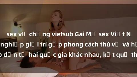 sex vợ chồng vietsub Gái Mỹ sex Việt Nam: Khi nền công nghiệp giải trí gặp phong cách thú vị và hấp dẫn từ hai quốc gia khác nhau, kết quả thú vị không thể bỏ qua.