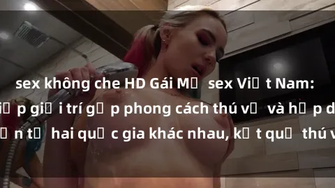 sex không che HD Gái Mỹ sex Việt Nam: Khi nền công nghiệp giải trí gặp phong cách thú vị và hấp dẫn từ hai quốc gia khác nhau, kết quả thú vị không thể bỏ qua.