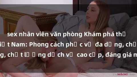 sex nhân viên văn phòng Khám phá thế giới của gái gọi Việt Nam: Phong cách phục vụ đa dạng, chất lượng dịch vụ cao cấp, đáng giá mọi khoản chi phí