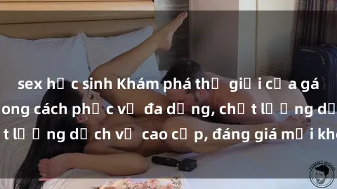 sex học sinh Khám phá thế giới của gái gọi Việt Nam: Phong cách phục vụ đa dạng, chất lượng dịch vụ cao cấp, đáng giá mọi khoản chi phí