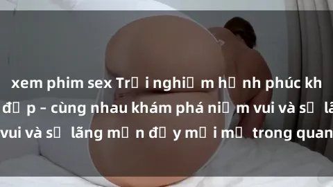 xem phim sex Trải nghiệm hạnh phúc khi làm tình với gái đẹp – cùng nhau khám phá niềm vui và sự lãng mạn đầy mới mẻ trong quan hệ của bạn.