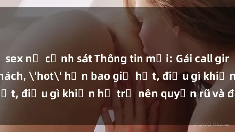 sex nữ cảnh sát Thông tin mới: Gái call girl Việt Nam đắt khách, 'hot' hơn bao giờ hết, điều gì khiến họ trở nên quyến rũ và đáng chú ý?
