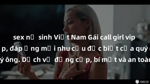 sex nữ sinh Việt Nam Gái call girl vip tư vấn chuyên nghiệp, đáp ứng mọi nhu cầu đặc biệt của quý ông. Dịch vụ đẳng cấp, bí mật và an toàn, hãy tìm hiểu ngay!