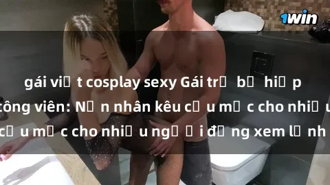 gái việt cosplay sexy Gái trẻ bị hiếp dâm bạo lực trong công viên: Nạn nhân kêu cứu mặc cho nhiều người đứng xem lạnh lùng