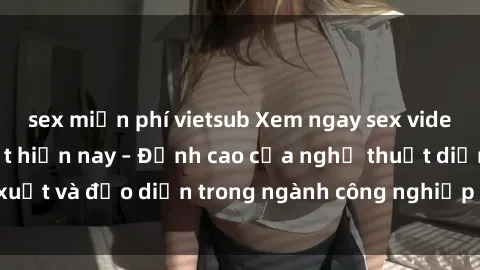 sex miễn phí vietsub Xem ngay sex video Việt Nam hot nhất hiện nay – Đỉnh cao của nghệ thuật diễn xuất và đạo diễn trong ngành công nghiệp phim người lớn tại đây!
