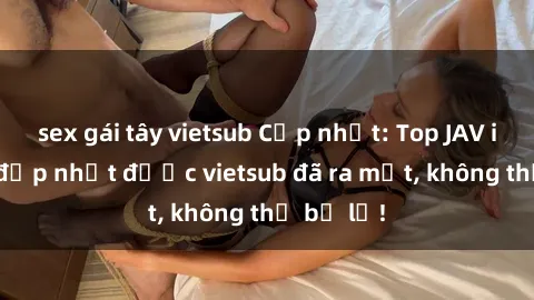 sex gái tây vietsub Cập nhật: Top JAV idol xinh đẹp nhất được vietsub đã ra mắt, không thể bỏ lỡ!