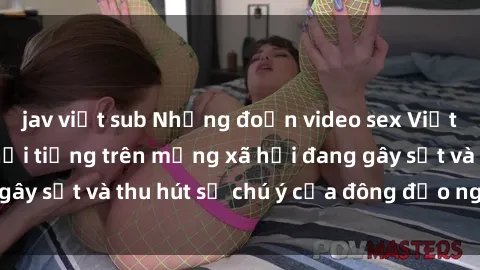 jav việt sub Những đoạn video sex Việt Nam không che nổi tiếng trên mạng xã hội đang gây sốt và thu hút sự chú ý của đông đảo người xem.