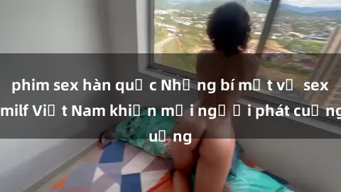phim sex hàn quốc Những bí mật về sex milf Việt Nam khiến mọi người phát cuồng