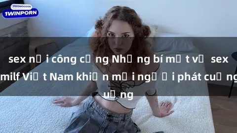 sex nơi công cộng Những bí mật về sex milf Việt Nam khiến mọi người phát cuồng