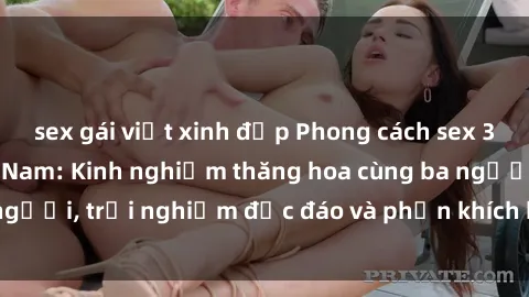 sex gái việt xinh đẹp Phong cách sex 3P độc đáo tại Việt Nam: Kinh nghiệm thăng hoa cùng ba người, trải nghiệm độc đáo và phấn khích không thể bỏ lỡ!