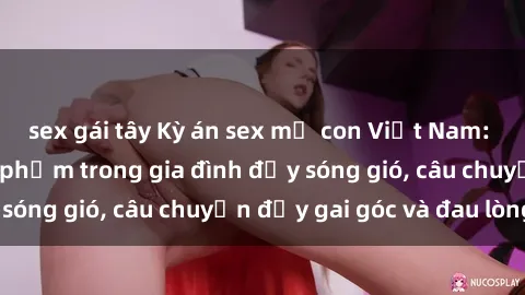 sex gái tây Kỳ án sex mẹ con Việt Nam: Sự sở hữu và xâm phạm trong gia đình đầy sóng gió, câu chuyện đầy gai góc và đau lòng.