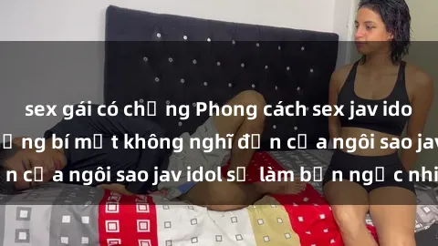 sex gái có chồng Phong cách sex jav idol siêu hấp dẫn: Những bí mật không nghĩ đến của ngôi sao jav idol sẽ làm bạn ngạc nhiên!