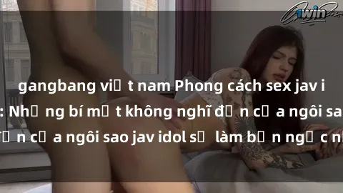 gangbang việt nam Phong cách sex jav idol siêu hấp dẫn: Những bí mật không nghĩ đến của ngôi sao jav idol sẽ làm bạn ngạc nhiên!