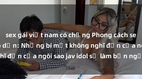 sex gái việt nam có chồng Phong cách sex jav idol siêu hấp dẫn: Những bí mật không nghĩ đến của ngôi sao jav idol sẽ làm bạn ngạc nhiên!