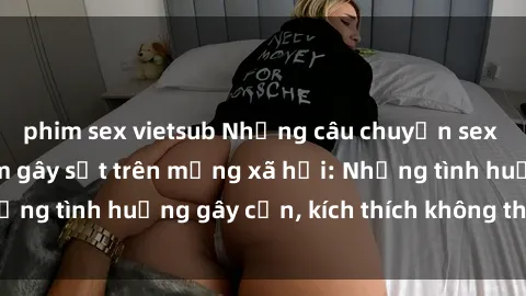 phim sex vietsub Những câu chuyện sex sinh viên Việt Nam gây sốt trên mạng xã hội: Những tình huống gây cấn, kích thích không thể bỏ qua