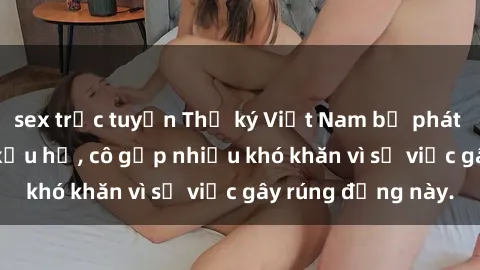 sex trực tuyến Thư ký Việt Nam bị phát tán clip sex đáng xấu hổ, cô gặp nhiều khó khăn vì sự việc gây rúng động này.