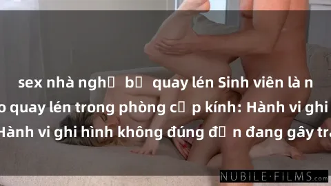 sex nhà nghỉ bị quay lén Sinh viên là nạn nhân của video quay lén trong phòng cấp kính: Hành vi ghi hình không đúng đắn đang gây tranh cãi lớn