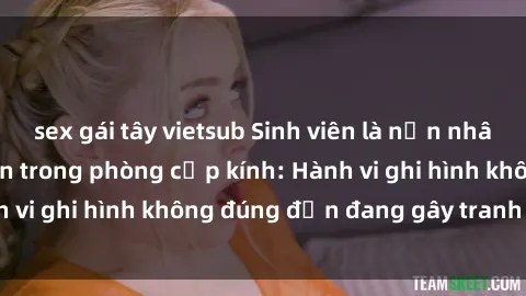sex gái tây vietsub Sinh viên là nạn nhân của video quay lén trong phòng cấp kính: Hành vi ghi hình không đúng đắn đang gây tranh cãi lớn
