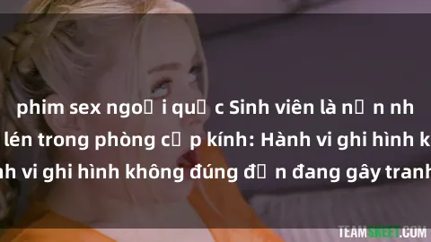 phim sex ngoại quốc Sinh viên là nạn nhân của video quay lén trong phòng cấp kính: Hành vi ghi hình không đúng đắn đang gây tranh cãi lớn