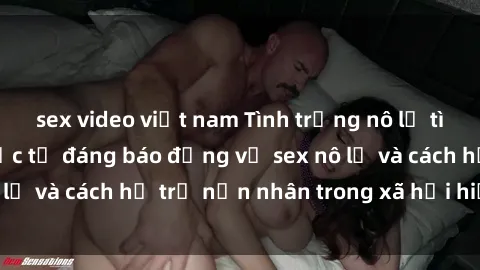 sex video việt nam Tình trạng nô lệ tình dục: Những thực tế đáng báo động về sex nô lệ và cách hỗ trợ nạn nhân trong xã hội hiện nay