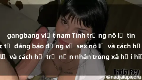 gangbang việt nam Tình trạng nô lệ tình dục: Những thực tế đáng báo động về sex nô lệ và cách hỗ trợ nạn nhân trong xã hội hiện nay