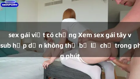 sex gái việt có chồng Xem sex gái tây vietsub hấp dẫn không thể bỏ lỡ chỉ trong phút